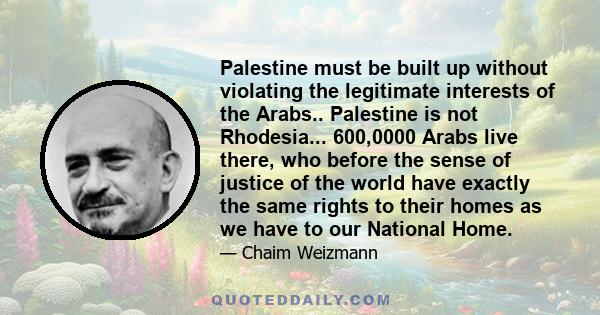 Palestine must be built up without violating the legitimate interests of the Arabs.. Palestine is not Rhodesia... 600,0000 Arabs live there, who before the sense of justice of the world have exactly the same rights to