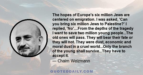 The hopes of Europe's six million Jews are centered on emigration. I was asked, 'Can you bring six million Jews to Palestine?' I replied, 'No'....From the depths of the tragedy I want to save two million young