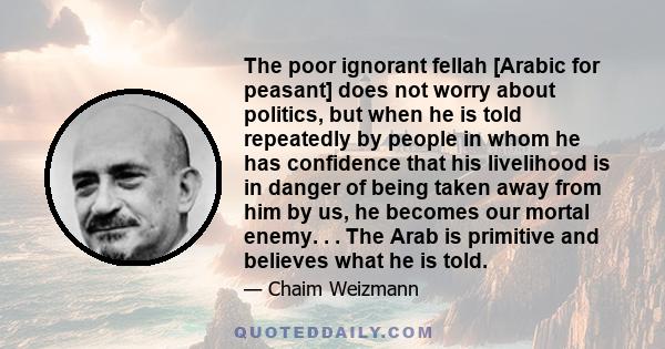 The poor ignorant fellah [Arabic for peasant] does not worry about politics, but when he is told repeatedly by people in whom he has confidence that his livelihood is in danger of being taken away from him by us, he