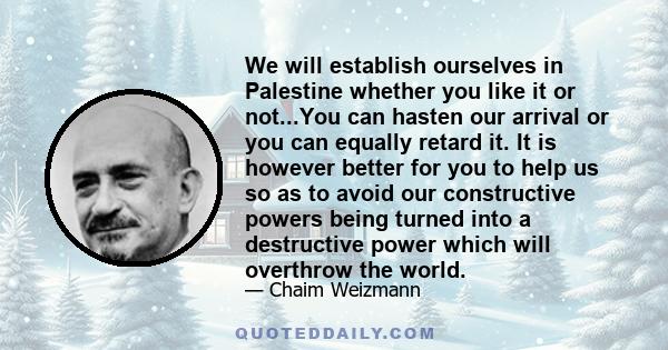 We will establish ourselves in Palestine whether you like it or not...You can hasten our arrival or you can equally retard it. It is however better for you to help us so as to avoid our constructive powers being turned