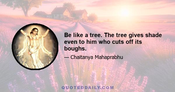 Be like a tree. The tree gives shade even to him who cuts off its boughs.