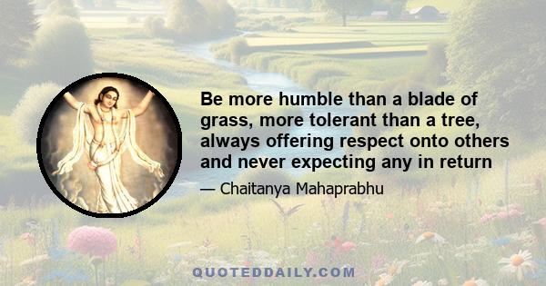 Be more humble than a blade of grass, more tolerant than a tree, always offering respect onto others and never expecting any in return