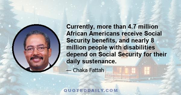 Currently, more than 4.7 million African Americans receive Social Security benefits, and nearly 8 million people with disabilities depend on Social Security for their daily sustenance.