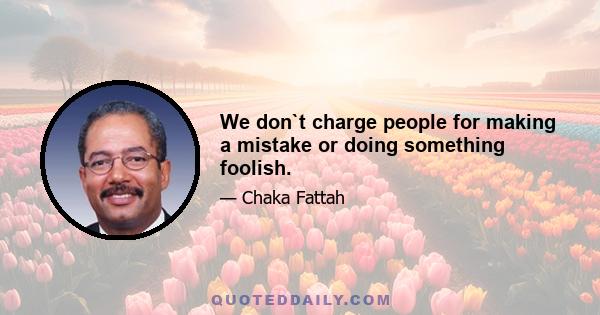 We don`t charge people for making a mistake or doing something foolish.