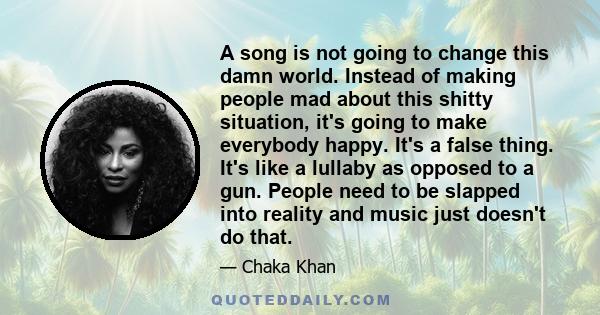 A song is not going to change this damn world. Instead of making people mad about this shitty situation, it's going to make everybody happy. It's a false thing. It's like a lullaby as opposed to a gun. People need to be 