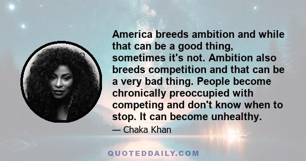 America breeds ambition and while that can be a good thing, sometimes it's not. Ambition also breeds competition and that can be a very bad thing. People become chronically preoccupied with competing and don't know when 