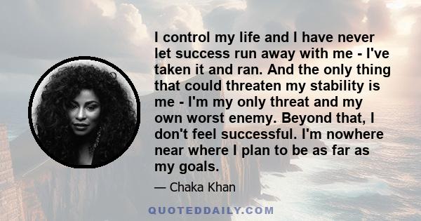 I control my life and I have never let success run away with me - I've taken it and ran. And the only thing that could threaten my stability is me - I'm my only threat and my own worst enemy. Beyond that, I don't feel