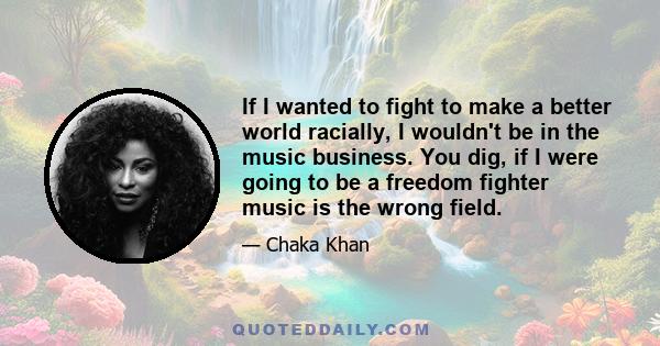 If I wanted to fight to make a better world racially, I wouldn't be in the music business. You dig, if I were going to be a freedom fighter music is the wrong field.