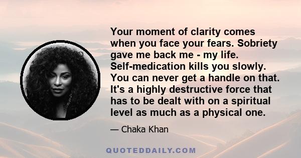 Your moment of clarity comes when you face your fears. Sobriety gave me back me - my life. Self-medication kills you slowly. You can never get a handle on that. It's a highly destructive force that has to be dealt with