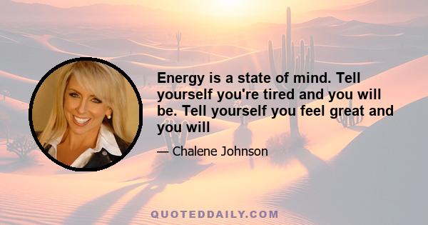 Energy is a state of mind. Tell yourself you're tired and you will be. Tell yourself you feel great and you will