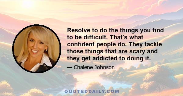 Resolve to do the things you find to be difficult. That's what confident people do. They tackle those things that are scary and they get addicted to doing it.