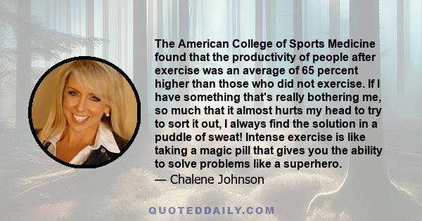 The American College of Sports Medicine found that the productivity of people after exercise was an average of 65 percent higher than those who did not exercise. If I have something that's really bothering me, so much