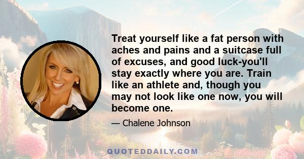 Treat yourself like a fat person with aches and pains and a suitcase full of excuses, and good luck-you'll stay exactly where you are. Train like an athlete and, though you may not look like one now, you will become one.