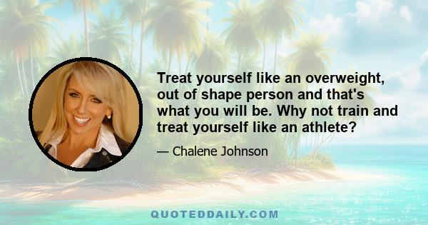 Treat yourself like an overweight, out of shape person and that's what you will be. Why not train and treat yourself like an athlete?