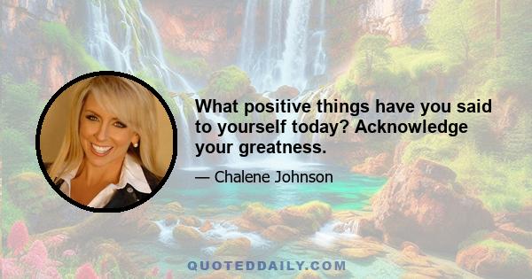 What positive things have you said to yourself today? Acknowledge your greatness.