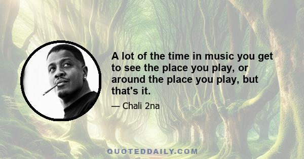 A lot of the time in music you get to see the place you play, or around the place you play, but that's it.