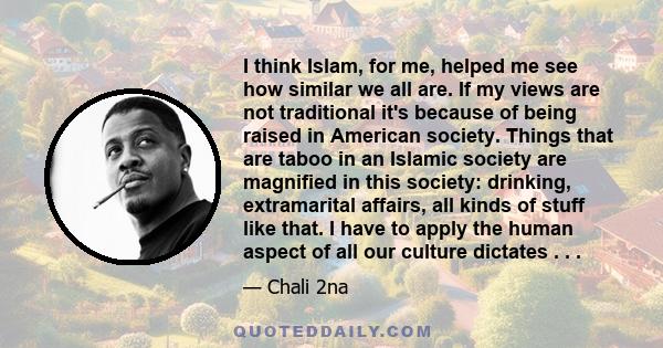 I think Islam, for me, helped me see how similar we all are. If my views are not traditional it's because of being raised in American society. Things that are taboo in an Islamic society are magnified in this society: