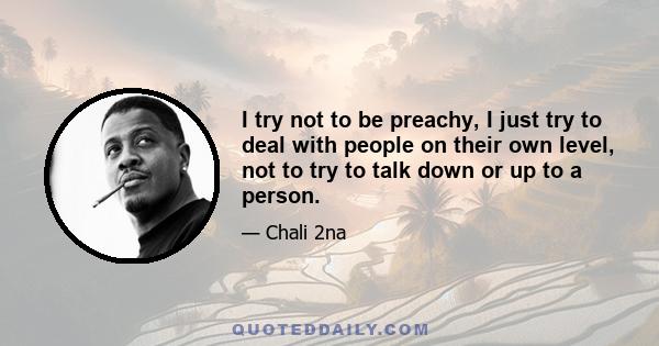 I try not to be preachy, I just try to deal with people on their own level, not to try to talk down or up to a person.