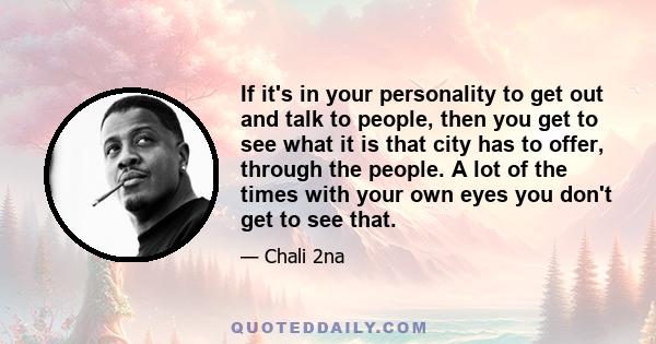 If it's in your personality to get out and talk to people, then you get to see what it is that city has to offer, through the people. A lot of the times with your own eyes you don't get to see that.