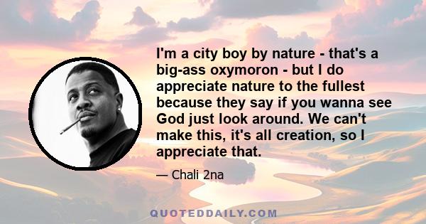 I'm a city boy by nature - that's a big-ass oxymoron - but I do appreciate nature to the fullest because they say if you wanna see God just look around. We can't make this, it's all creation, so I appreciate that.