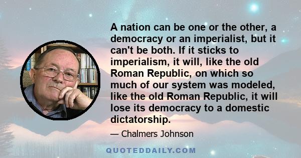 A nation can be one or the other, a democracy or an imperialist, but it can't be both. If it sticks to imperialism, it will, like the old Roman Republic, on which so much of our system was modeled, like the old Roman