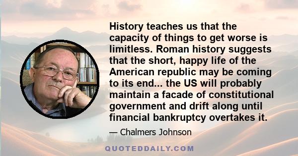 History teaches us that the capacity of things to get worse is limitless. Roman history suggests that the short, happy life of the American republic may be coming to its end... the US will probably maintain a facade of