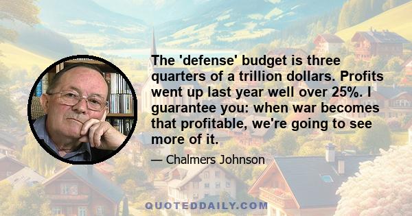 The 'defense' budget is three quarters of a trillion dollars. Profits went up last year well over 25%. I guarantee you: when war becomes that profitable, we're going to see more of it.