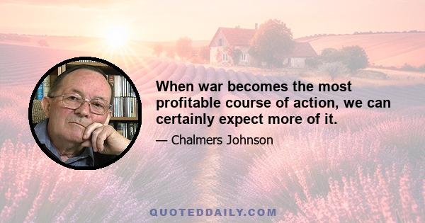 When war becomes the most profitable course of action, we can certainly expect more of it.