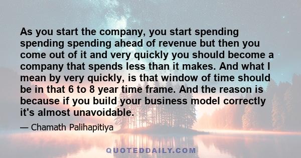 As you start the company, you start spending spending spending ahead of revenue but then you come out of it and very quickly you should become a company that spends less than it makes. And what I mean by very quickly,