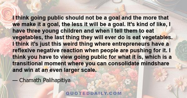 I think going public should not be a goal and the more that we make it a goal, the less it will be a goal. It's kind of like, I have three young children and when I tell them to eat vegetables, the last thing they will