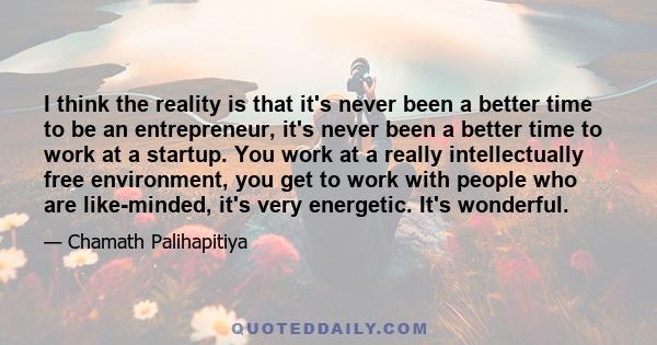 I think the reality is that it's never been a better time to be an entrepreneur, it's never been a better time to work at a startup. You work at a really intellectually free environment, you get to work with people who