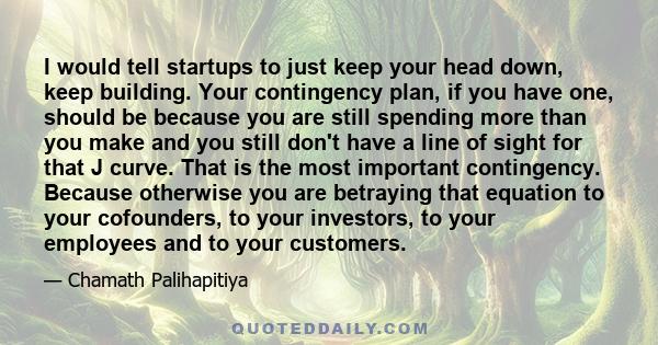 I would tell startups to just keep your head down, keep building. Your contingency plan, if you have one, should be because you are still spending more than you make and you still don't have a line of sight for that J