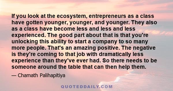 If you look at the ecosystem, entrepreneurs as a class have gotten younger, younger, and younger. They also as a class have become less and less and less experienced. The good part about that is that you're unlocking