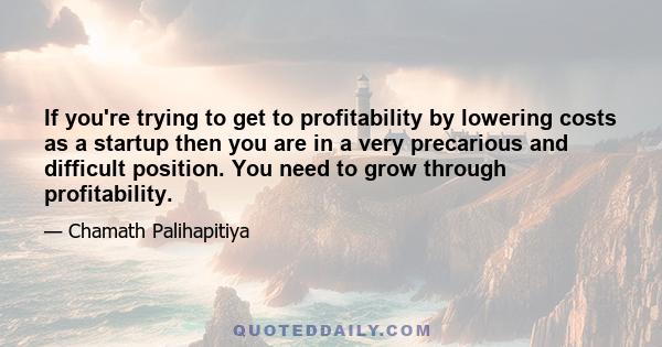 If you're trying to get to profitability by lowering costs as a startup then you are in a very precarious and difficult position. You need to grow through profitability.