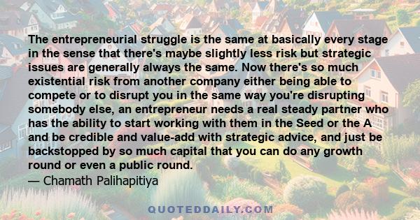 The entrepreneurial struggle is the same at basically every stage in the sense that there's maybe slightly less risk but strategic issues are generally always the same. Now there's so much existential risk from another