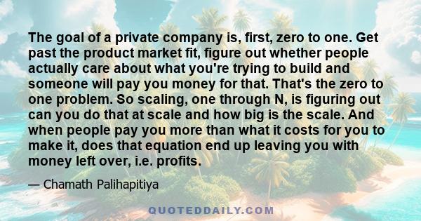 The goal of a private company is, first, zero to one. Get past the product market fit, figure out whether people actually care about what you're trying to build and someone will pay you money for that. That's the zero