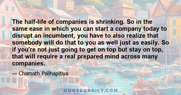 The half-life of companies is shrinking. So in the same ease in which you can start a company today to disrupt an incumbent, you have to also realize that somebody will do that to you as well just as easily. So if