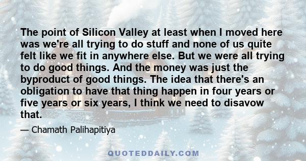 The point of Silicon Valley at least when I moved here was we're all trying to do stuff and none of us quite felt like we fit in anywhere else. But we were all trying to do good things. And the money was just the