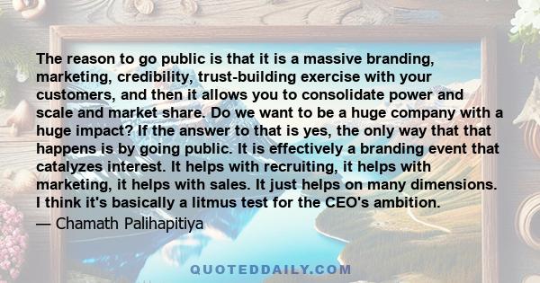 The reason to go public is that it is a massive branding, marketing, credibility, trust-building exercise with your customers, and then it allows you to consolidate power and scale and market share. Do we want to be a