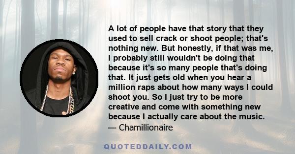 A lot of people have that story that they used to sell crack or shoot people; that's nothing new. But honestly, if that was me, I probably still wouldn't be doing that because it's so many people that's doing that. It