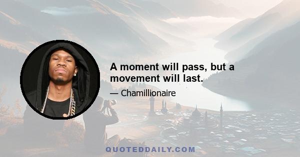 A moment will pass, but a movement will last.