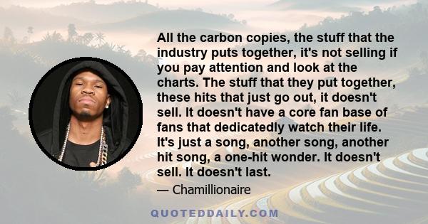 All the carbon copies, the stuff that the industry puts together, it's not selling if you pay attention and look at the charts. The stuff that they put together, these hits that just go out, it doesn't sell. It doesn't