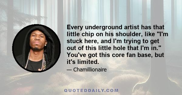 Every underground artist has that little chip on his shoulder, like I'm stuck here, and I'm trying to get out of this little hole that I'm in. You've got this core fan base, but it's limited.