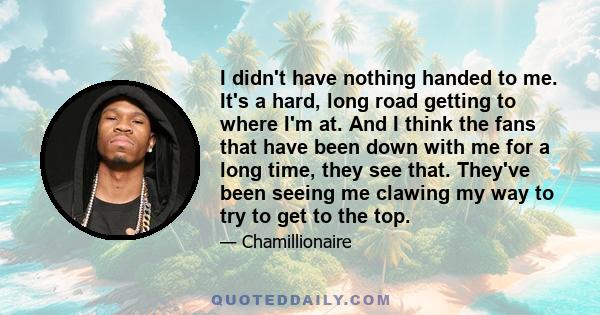 I didn't have nothing handed to me. It's a hard, long road getting to where I'm at. And I think the fans that have been down with me for a long time, they see that. They've been seeing me clawing my way to try to get to 