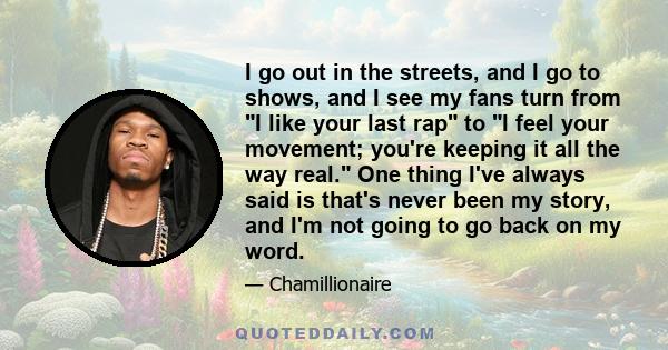 I go out in the streets, and I go to shows, and I see my fans turn from I like your last rap to I feel your movement; you're keeping it all the way real. One thing I've always said is that's never been my story, and I'm 