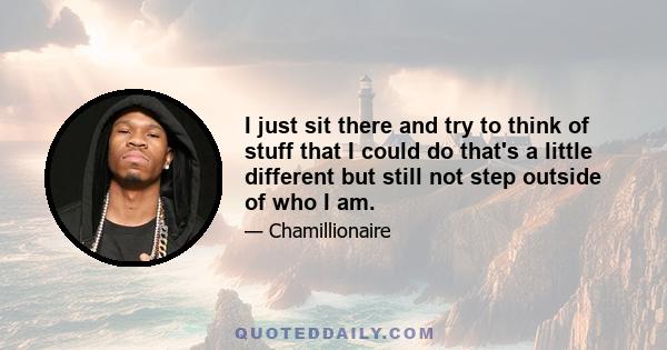 I just sit there and try to think of stuff that I could do that's a little different but still not step outside of who I am.