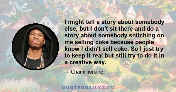 I might tell a story about somebody else, but I don't sit there and do a story about somebody snitching on me selling coke because people know I didn't sell coke. So I just try to keep it real but still try to do it in