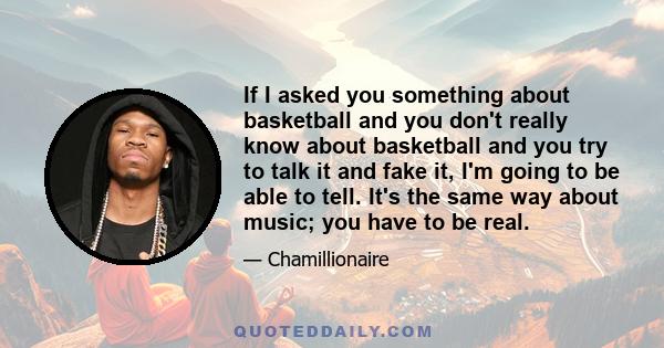 If I asked you something about basketball and you don't really know about basketball and you try to talk it and fake it, I'm going to be able to tell. It's the same way about music; you have to be real.