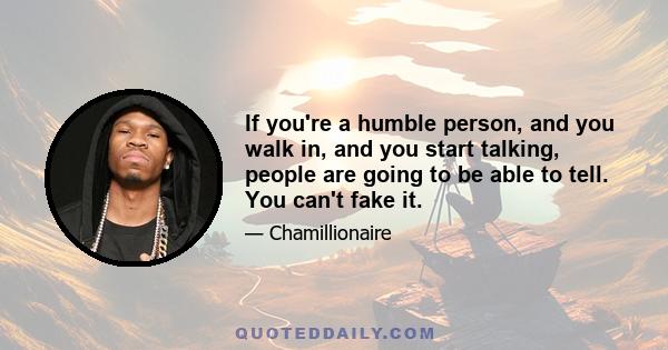 If you're a humble person, and you walk in, and you start talking, people are going to be able to tell. You can't fake it.