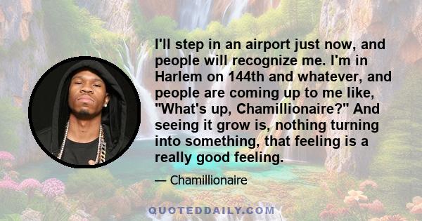 I'll step in an airport just now, and people will recognize me. I'm in Harlem on 144th and whatever, and people are coming up to me like, What's up, Chamillionaire? And seeing it grow is, nothing turning into something, 